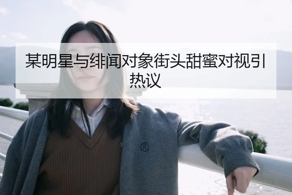 某明星与绯闻对象街头甜蜜对视引热议