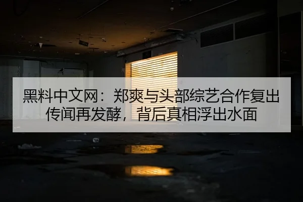 黑料中文网：郑爽与头部综艺合作复出传闻再发酵，背后真相浮出水面